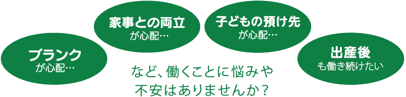 ブランクが心配、家事との両立が心配、子供の預け先が心配、時短勤務で働きたいな、など働くことに悩みや不安はありませんか？